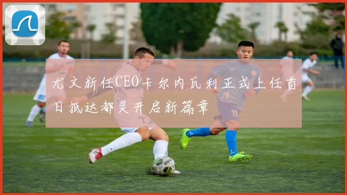 尤文新任CEO卡尔内瓦利正式上任首日抵达都灵开启新篇章