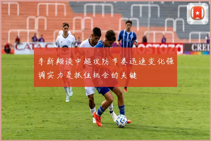 李新翔谈中超攻防节奏迅速变化强调实力是抓住机会的关键