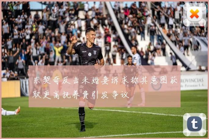 东契奇反击未婚妻诉求称其意图获取更高抚养费引发争议