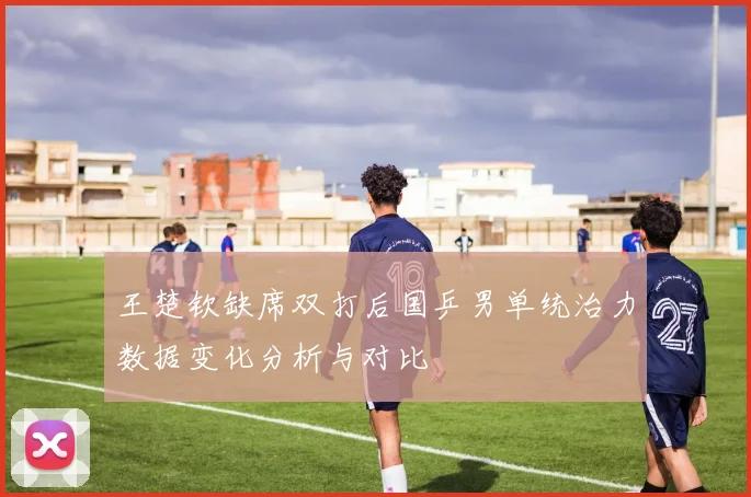 王楚钦缺席双打后国乒男单统治力数据变化分析与对比