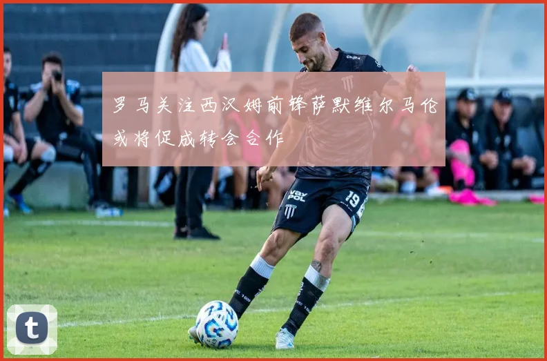罗马关注西汉姆前锋萨默维尔马伦或将促成转会合作
