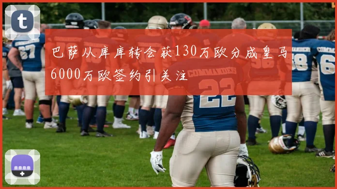 巴萨从库库转会获130万欧分成皇马6000万欧签约引关注