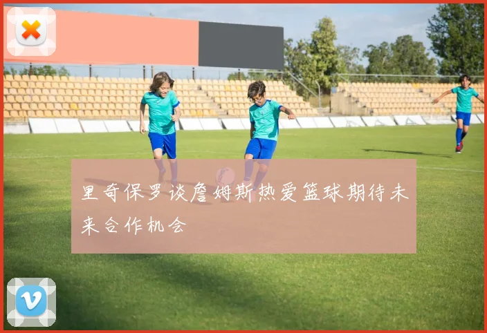 里奇保罗谈詹姆斯热爱篮球期待未来合作机会