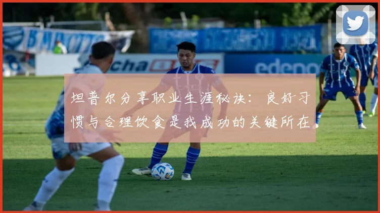 坦普尔分享职业生涯秘诀：良好习惯与合理饮食是我成功的关键所在