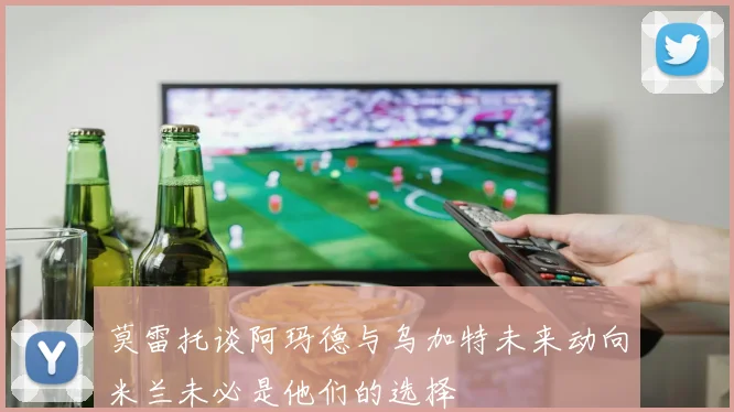 莫雷托谈阿玛德与乌加特未来动向米兰未必是他们的选择