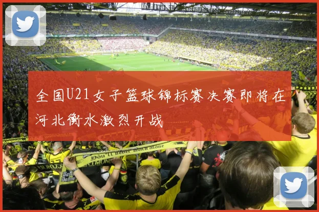 全国U21女子篮球锦标赛决赛即将在河北衡水激烈开战