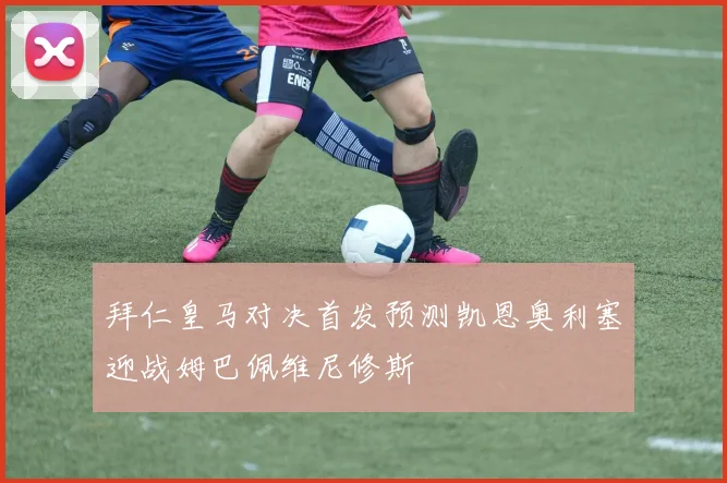 拜仁皇马对决首发预测凯恩奥利塞迎战姆巴佩维尼修斯