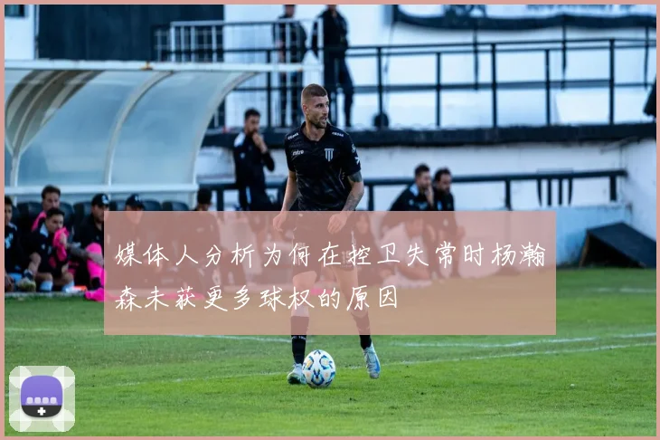 媒体人分析为何在控卫失常时杨瀚森未获更多球权的原因