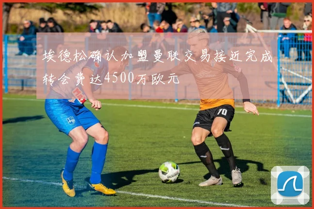 埃德松确认加盟曼联交易接近完成转会费达4500万欧元