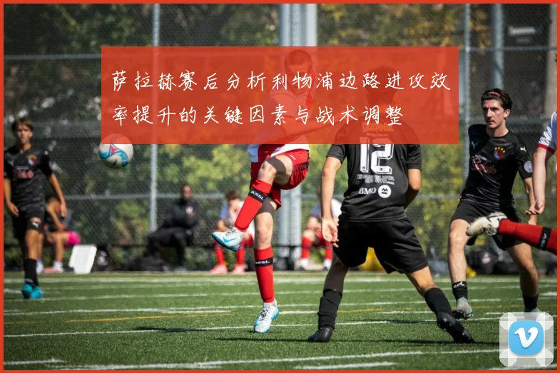 萨拉赫赛后分析利物浦边路进攻效率提升的关键因素与战术调整