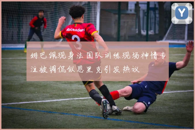 姆巴佩现身法国队训练现场神情专注被调侃似恩里克引发热议