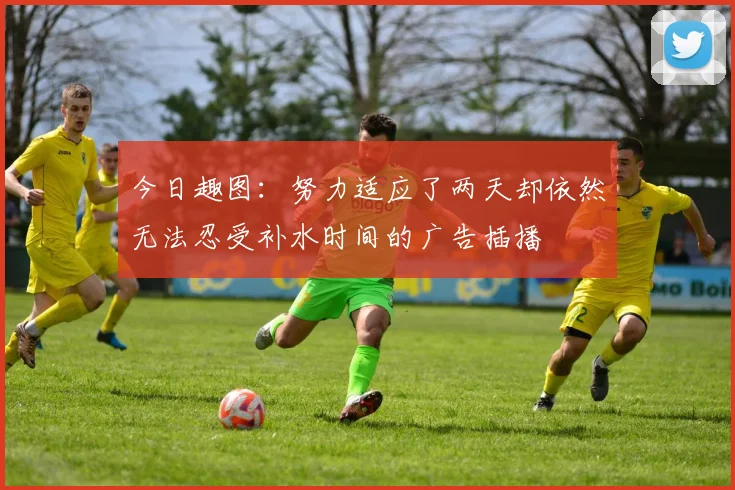 今日趣图：努力适应了两天却依然无法忍受补水时间的广告插播