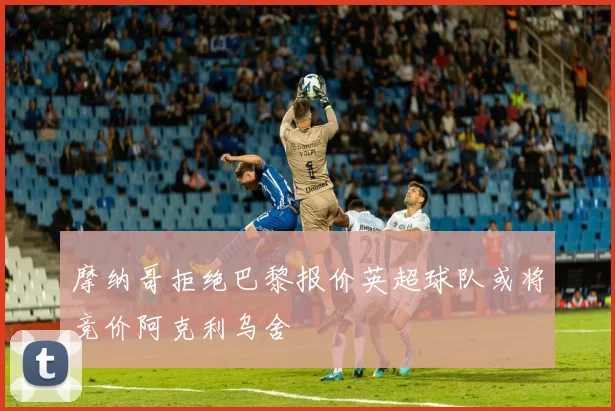 摩纳哥拒绝巴黎报价英超球队或将竞价阿克利乌舍