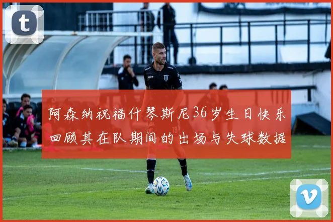 阿森纳祝福什琴斯尼36岁生日快乐回顾其在队期间的出场与失球数据